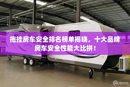拖挂房车安全排名榜单揭晓，十大品牌房车安全性能大比拼！