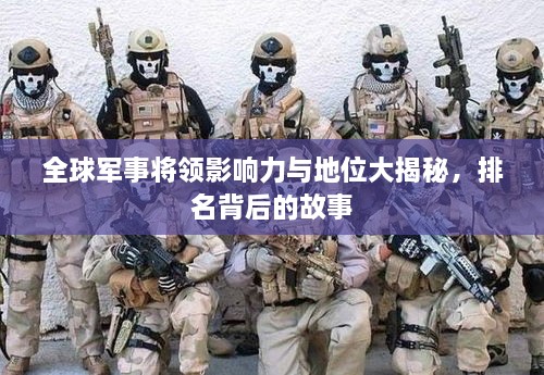 全球军事将领影响力与地位大揭秘，排名背后的故事
