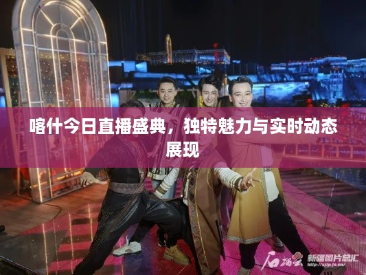 喀什今日直播盛典，独特魅力与实时动态展现